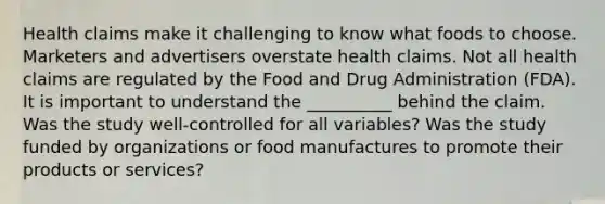 Health claims make it challenging to know what foods to choose. Marketers and advertisers overstate health claims. Not all health claims are regulated by the Food and Drug Administration (FDA). It is important to understand the __________ behind the claim. Was the study well-controlled for all variables? Was the study funded by organizations or food manufactures to promote their products or services?