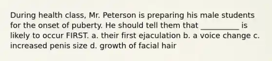 During health class, Mr. Peterson is preparing his male students for the onset of puberty. He should tell them that __________ is likely to occur FIRST. a. their first ejaculation b. a voice change c. increased penis size d. growth of facial hair