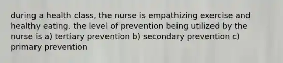 during a health class, the nurse is empathizing exercise and healthy eating. the level of prevention being utilized by the nurse is a) tertiary prevention b) secondary prevention c) primary prevention