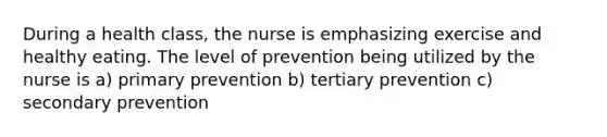 During a health class, the nurse is emphasizing exercise and healthy eating. The level of prevention being utilized by the nurse is a) primary prevention b) tertiary prevention c) secondary prevention