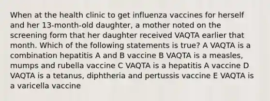 When at the health clinic to get influenza vaccines for herself and her 13-month-old daughter, a mother noted on the screening form that her daughter received VAQTA earlier that month. Which of the following statements is true? A VAQTA is a combination hepatitis A and B vaccine B VAQTA is a measles, mumps and rubella vaccine C VAQTA is a hepatitis A vaccine D VAQTA is a tetanus, diphtheria and pertussis vaccine E VAQTA is a varicella vaccine