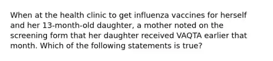 When at the health clinic to get influenza vaccines for herself and her 13-month-old daughter, a mother noted on the screening form that her daughter received VAQTA earlier that month. Which of the following statements is true?