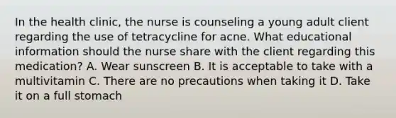 In the health clinic, the nurse is counseling a young adult client regarding the use of tetracycline for acne. What educational information should the nurse share with the client regarding this medication? A. Wear sunscreen B. It is acceptable to take with a multivitamin C. There are no precautions when taking it D. Take it on a full stomach