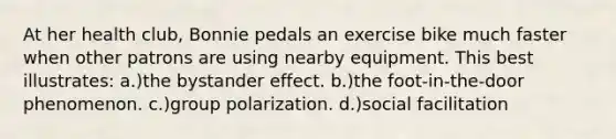 At her health club, Bonnie pedals an exercise bike much faster when other patrons are using nearby equipment. This best illustrates: a.)the bystander effect. b.)the foot-in-the-door phenomenon. c.)group polarization. d.)social facilitation