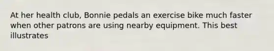 At her health club, Bonnie pedals an exercise bike much faster when other patrons are using nearby equipment. This best illustrates