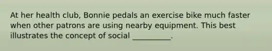 At her health club, Bonnie pedals an exercise bike much faster when other patrons are using nearby equipment. This best illustrates the concept of social __________.