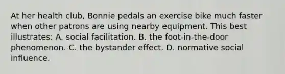 At her health club, Bonnie pedals an exercise bike much faster when other patrons are using nearby equipment. This best illustrates: A. social facilitation. B. the foot-in-the-door phenomenon. C. the <a href='https://www.questionai.com/knowledge/kRWkPfKjYZ-bystander-effect' class='anchor-knowledge'>bystander effect</a>. D. normative <a href='https://www.questionai.com/knowledge/kO4dMbNCii-social-influence' class='anchor-knowledge'>social influence</a>.