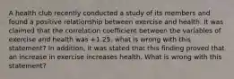 A health club recently conducted a study of its members and found a positive relationship between exercise and health. It was claimed that the correlation coefficient between the variables of exercise and health was +1.25. what is wrong with this statement? In addition, it was stated that this finding proved that an increase in exercise increases health. What is wrong with this statement?