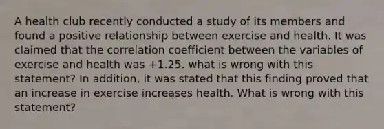 A health club recently conducted a study of its members and found a positive relationship between exercise and health. It was claimed that the correlation coefficient between the variables of exercise and health was +1.25. what is wrong with this statement? In addition, it was stated that this finding proved that an increase in exercise increases health. What is wrong with this statement?