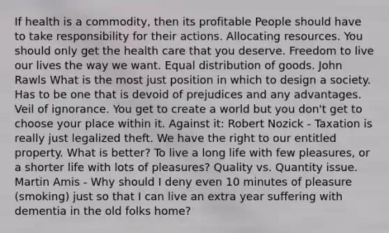 If health is a commodity, then its profitable People should have to take responsibility for their actions. Allocating resources. You should only get the health care that you deserve. Freedom to live our lives the way we want. Equal distribution of goods. John Rawls What is the most just position in which to design a society. Has to be one that is devoid of prejudices and any advantages. Veil of ignorance. You get to create a world but you don't get to choose your place within it. Against it: Robert Nozick - Taxation is really just legalized theft. We have the right to our entitled property. What is better? To live a long life with few pleasures, or a shorter life with lots of pleasures? Quality vs. Quantity issue. Martin Amis - Why should I deny even 10 minutes of pleasure (smoking) just so that I can live an extra year suffering with dementia in the old folks home?