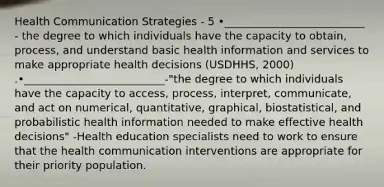 Health Communication Strategies - 5 •__________________________ - the degree to which individuals have the capacity to obtain, process, and understand basic health information and services to make appropriate health decisions (USDHHS, 2000) .•__________________________-"the degree to which individuals have the capacity to access, process, interpret, communicate, and act on numerical, quantitative, graphical, biostatistical, and probabilistic health information needed to make effective health decisions" -Health education specialists need to work to ensure that the health communication interventions are appropriate for their priority population.