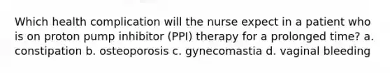 Which health complication will the nurse expect in a patient who is on proton pump inhibitor (PPI) therapy for a prolonged time? a. constipation b. osteoporosis c. gynecomastia d. vaginal bleeding