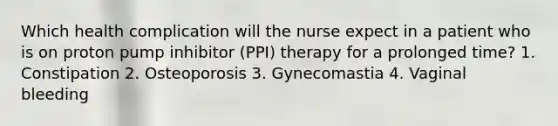 Which health complication will the nurse expect in a patient who is on proton pump inhibitor (PPI) therapy for a prolonged time? 1. Constipation 2. Osteoporosis 3. Gynecomastia 4. Vaginal bleeding