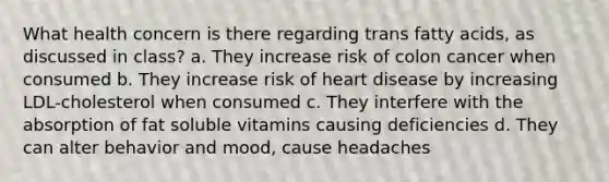 What health concern is there regarding trans fatty acids, as discussed in class? a. They increase risk of colon cancer when consumed b. They increase risk of heart disease by increasing LDL-cholesterol when consumed c. They interfere with the absorption of fat soluble vitamins causing deficiencies d. They can alter behavior and mood, cause headaches