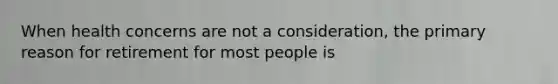 When health concerns are not a consideration, the primary reason for retirement for most people is