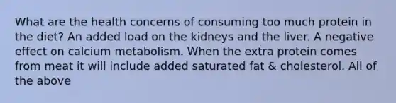 What are the health concerns of consuming too much protein in the diet? An added load on the kidneys and the liver. A negative effect on calcium metabolism. When the extra protein comes from meat it will include added saturated fat & cholesterol. All of the above