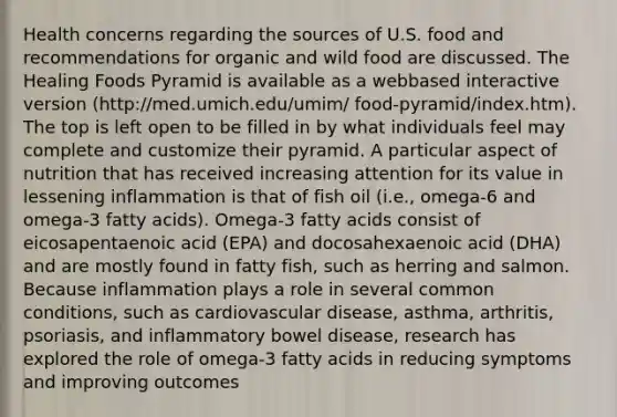 Health concerns regarding the sources of U.S. food and recommendations for organic and wild food are discussed. The Healing Foods Pyramid is available as a webbased interactive version (http://med.umich.edu/umim/ food-pyramid/index.htm). The top is left open to be filled in by what individuals feel may complete and customize their pyramid. A particular aspect of nutrition that has received increasing attention for its value in lessening inflammation is that of fish oil (i.e., omega-6 and omega-3 fatty acids). Omega-3 fatty acids consist of eicosapentaenoic acid (EPA) and docosahexaenoic acid (DHA) and are mostly found in fatty fish, such as herring and salmon. Because inflammation plays a role in several common conditions, such as cardiovascular disease, asthma, arthritis, psoriasis, and inflammatory bowel disease, research has explored the role of omega-3 fatty acids in reducing symptoms and improving outcomes