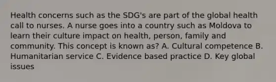 Health concerns such as the SDG's are part of the global health call to nurses. A nurse goes into a country such as Moldova to learn their culture impact on health, person, family and community. This concept is known as? A. Cultural competence B. Humanitarian service C. Evidence based practice D. Key global issues