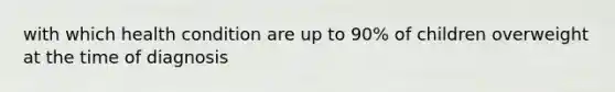 with which health condition are up to 90% of children overweight at the time of diagnosis