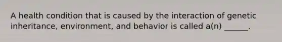 A health condition that is caused by the interaction of genetic inheritance, environment, and behavior is called a(n) ______.