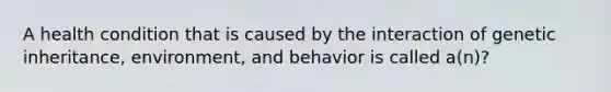 A health condition that is caused by the interaction of genetic inheritance, environment, and behavior is called a(n)?