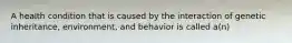 A health condition that is caused by the interaction of genetic inheritance, environment, and behavior is called a(n)