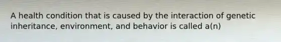 A health condition that is caused by the interaction of genetic inheritance, environment, and behavior is called a(n)