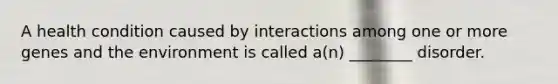A health condition caused by interactions among one or more genes and the environment is called a(n) ________ disorder.