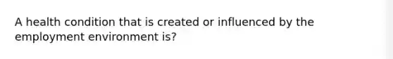 A health condition that is created or influenced by the employment environment is?