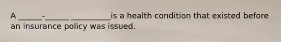 A ______-______ __________is a health condition that existed before an insurance policy was issued.