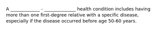 A _____________ - ______________ health condition includes having more than one first-degree relative with a specific disease, especially if the disease occurred before age 50-60 years.