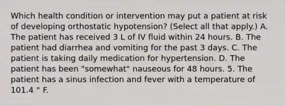 Which health condition or intervention may put a patient at risk of developing orthostatic hypotension? (Select all that apply.) A. The patient has received 3 L of IV fluid within 24 hours. B. The patient had diarrhea and vomiting for the past 3 days. C. The patient is taking daily medication for hypertension. D. The patient has been "somewhat" nauseous for 48 hours. 5. The patient has a sinus infection and fever with a temperature of 101.4 ° F.