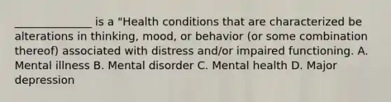 ______________ is a "Health conditions that are characterized be alterations in thinking, mood, or behavior (or some combination thereof) associated with distress and/or impaired functioning. A. Mental illness B. Mental disorder C. Mental health D. Major depression