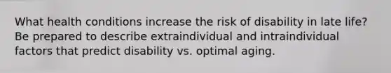 What health conditions increase the risk of disability in late life? Be prepared to describe extraindividual and intraindividual factors that predict disability vs. optimal aging.