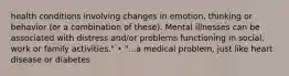 health conditions involving changes in emotion, thinking or behavior (or a combination of these). Mental illnesses can be associated with distress and/or problems functioning in social, work or family activities." • "...a medical problem, just like heart disease or diabetes