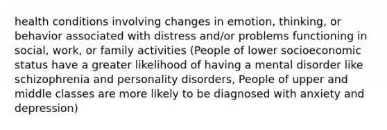 health conditions involving changes in emotion, thinking, or behavior associated with distress and/or problems functioning in social, work, or family activities (People of lower socioeconomic status have a greater likelihood of having a mental disorder like schizophrenia and personality disorders, People of upper and middle classes are more likely to be diagnosed with anxiety and depression)