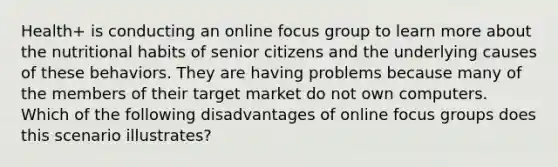 Health+ is conducting an online focus group to learn more about the nutritional habits of senior citizens and the underlying causes of these behaviors. They are having problems because many of the members of their target market do not own computers. Which of the following disadvantages of online focus groups does this scenario illustrates?