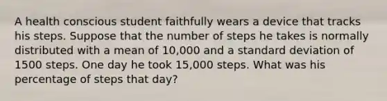 A health conscious student faithfully wears a device that tracks his steps. Suppose that the number of steps he takes is normally distributed with a mean of 10,000 and a standard deviation of 1500 steps. One day he took 15,000 steps. What was his percentage of steps that day?