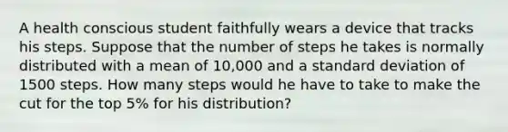 A health conscious student faithfully wears a device that tracks his steps. Suppose that the number of steps he takes is normally distributed with a mean of 10,000 and a standard deviation of 1500 steps. How many steps would he have to take to make the cut for the top 5% for his distribution?