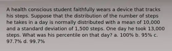 A health conscious student faithfully wears a device that tracks his steps. Suppose that the distribution of the number of steps he takes in a day is normally distributed with a mean of 10,000 and a <a href='https://www.questionai.com/knowledge/kqGUr1Cldy-standard-deviation' class='anchor-knowledge'>standard deviation</a> of 1,500 steps. One day he took 13,000 steps. What was his percentile on that day? a. 100% b. 95% c. 97.7% d. 99.7%