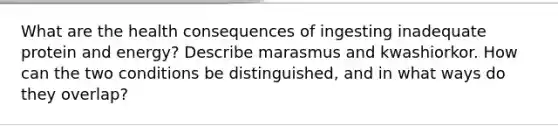 What are the health consequences of ingesting inadequate protein and energy? Describe marasmus and kwashiorkor. How can the two conditions be distinguished, and in what ways do they overlap?