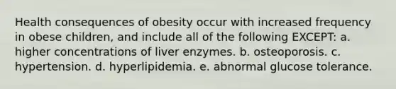 Health consequences of obesity occur with increased frequency in obese children, and include all of the following EXCEPT: a. higher concentrations of liver enzymes. b. osteoporosis. c. hypertension. d. hyperlipidemia. e. abnormal glucose tolerance.