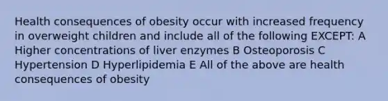 Health consequences of obesity occur with increased frequency in overweight children and include all of the following EXCEPT: A Higher concentrations of liver enzymes B Osteoporosis C Hypertension D Hyperlipidemia E All of the above are health consequences of obesity