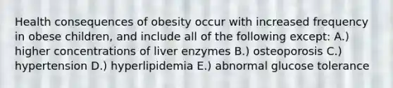 Health consequences of obesity occur with increased frequency in obese children, and include all of the following except: A.) higher concentrations of liver enzymes B.) osteoporosis C.) hypertension D.) hyperlipidemia E.) abnormal glucose tolerance