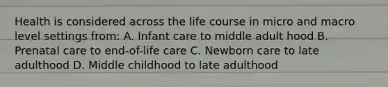 Health is considered across the life course in micro and macro level settings from: A. Infant care to middle adult hood B. Prenatal care to end-of-life care C. Newborn care to late adulthood D. Middle childhood to late adulthood