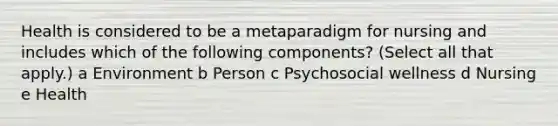 Health is considered to be a metaparadigm for nursing and includes which of the following components? (Select all that apply.) a Environment b Person c Psychosocial wellness d Nursing e Health