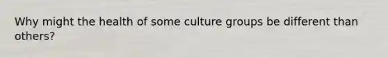 Why might the health of some culture groups be different than others?