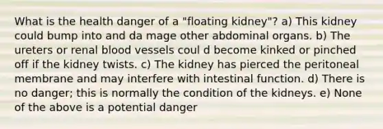 What is the health danger of a "floating kidney"? a) This kidney could bump into and da mage other abdominal organs. b) The ureters or renal blood vessels coul d become kinked or pinched off if the kidney twists. c) The kidney has pierced the peritoneal membrane and may interfere with intestinal function. d) There is no danger; this is normally the condition of the kidneys. e) None of the above is a potential danger