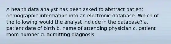 A health data analyst has been asked to abstract patient demographic information into an electronic database. Which of the following would the analyst include in the database? a. patient date of birth b. name of attending physician c. patient room number d. admitting diagnosis