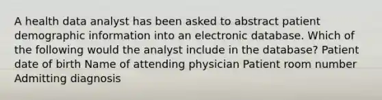 A health data analyst has been asked to abstract patient demographic information into an electronic database. Which of the following would the analyst include in the database? Patient date of birth Name of attending physician Patient room number Admitting diagnosis